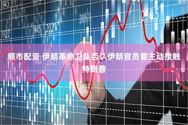 顺市配资 伊朗革命卫队否认伊朗官员曾主动接触特朗普