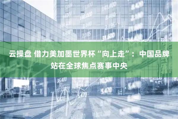 云操盘 借力美加墨世界杯“向上走”：中国品牌站在全球焦点赛事中央