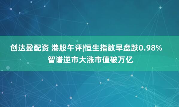 创达盈配资 港股午评|恒生指数早盘跌0.98% 智谱逆市大涨市值破万亿