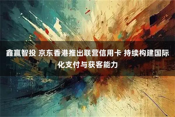 鑫赢智投 京东香港推出联营信用卡 持续构建国际化支付与获客能力