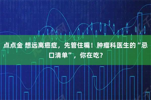 点点金 想远离癌症，先管住嘴！肿瘤科医生的“忌口清单”，你在吃？