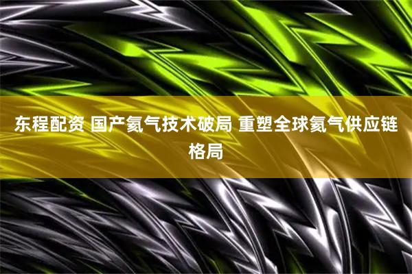 东程配资 国产氦气技术破局 重塑全球氦气供应链格局