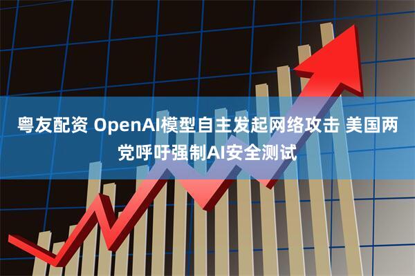 粤友配资 OpenAI模型自主发起网络攻击 美国两党呼吁强制AI安全测试