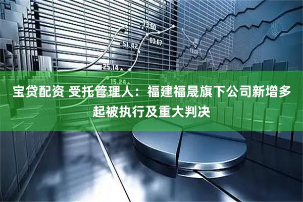 宝贷配资 受托管理人：福建福晟旗下公司新增多起被执行及重大判决