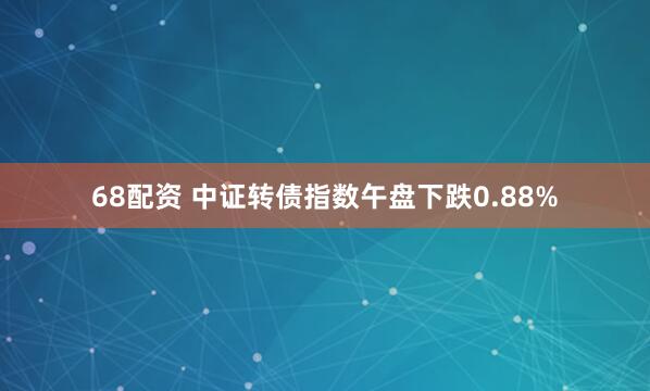 68配资 中证转债指数午盘下跌0.88%