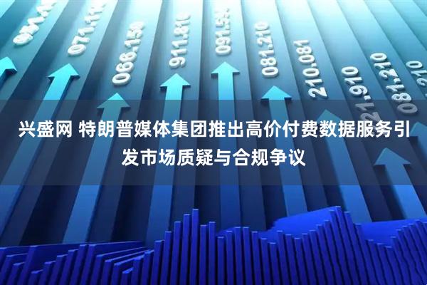 兴盛网 特朗普媒体集团推出高价付费数据服务引发市场质疑与合规争议