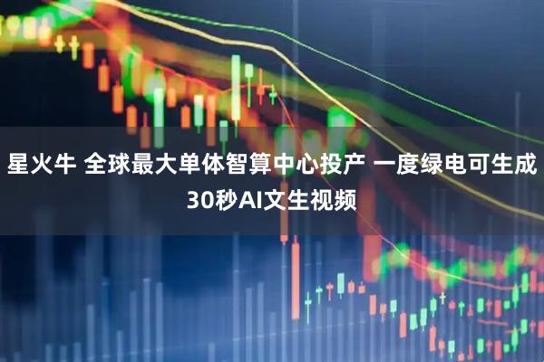 星火牛 全球最大单体智算中心投产 一度绿电可生成30秒AI文生视频