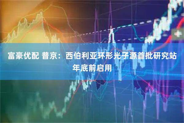 富豪优配 普京：西伯利亚环形光子源首批研究站年底前启用